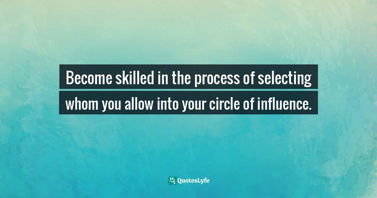 Become skilled in the process of selecting whom you allow into your circle of influence.