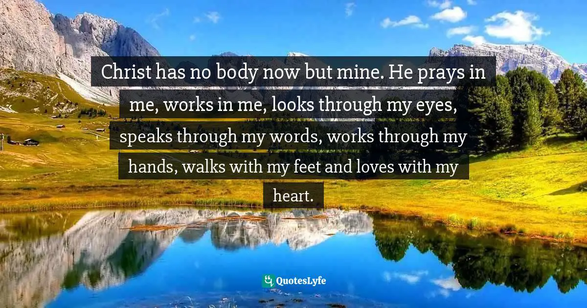 Christ has no body now but mine. He prays in me, works in me, looks through my eyes, speaks through my words, works through my hands, walks with my feet and loves with my heart.