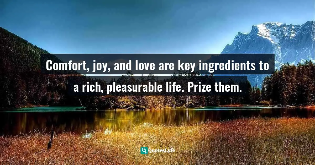 Comfort, joy, and love are key ingredients to a rich, pleasurable life. Prize them.