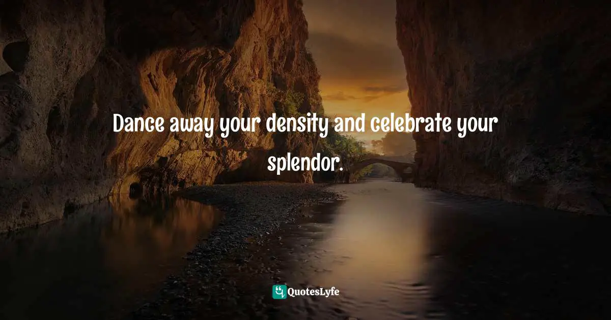 Dance away your density and celebrate your splendor.