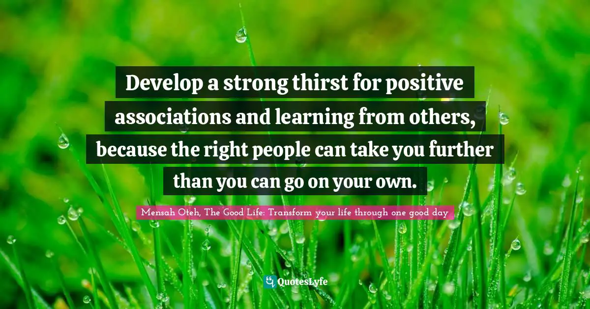 Mensah Oteh, The Good Life: Transform Your Life Through One Good Day Quotes: "Develop a strong thirst for positive associations and learning from others, because the right people can take you further than you can go on your own."