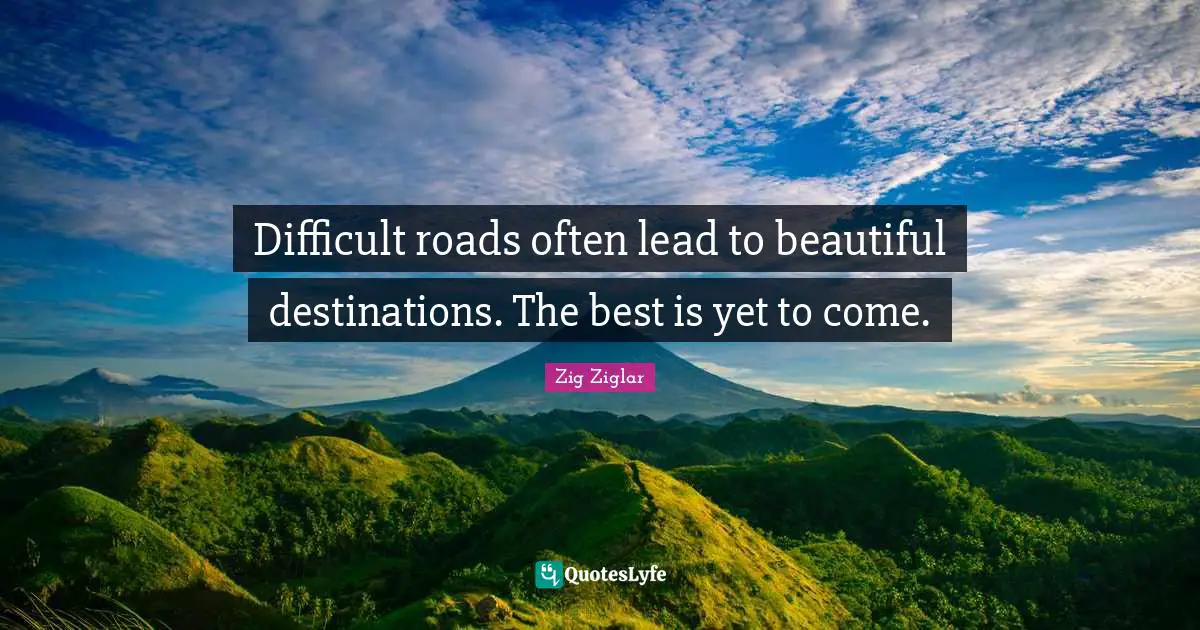 Difficult roads often lead to beautiful destinations. The best is yet to come.