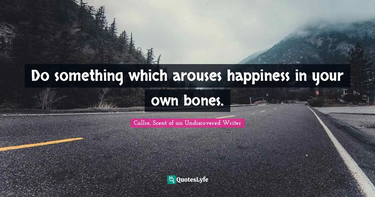 Do something which arouses happiness in your own bones.