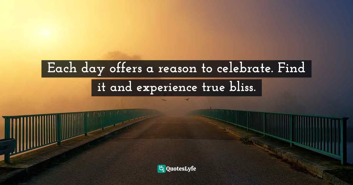 Each day offers a reason to celebrate. Find it and experience true bliss.