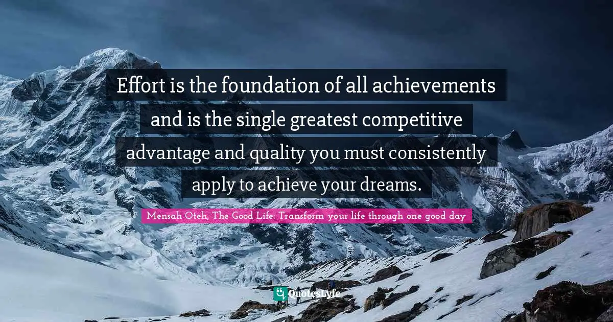 Effort is the foundation of all achievements and is the single greatest competitive advantage and quality you must consistently apply to achieve your dreams.
