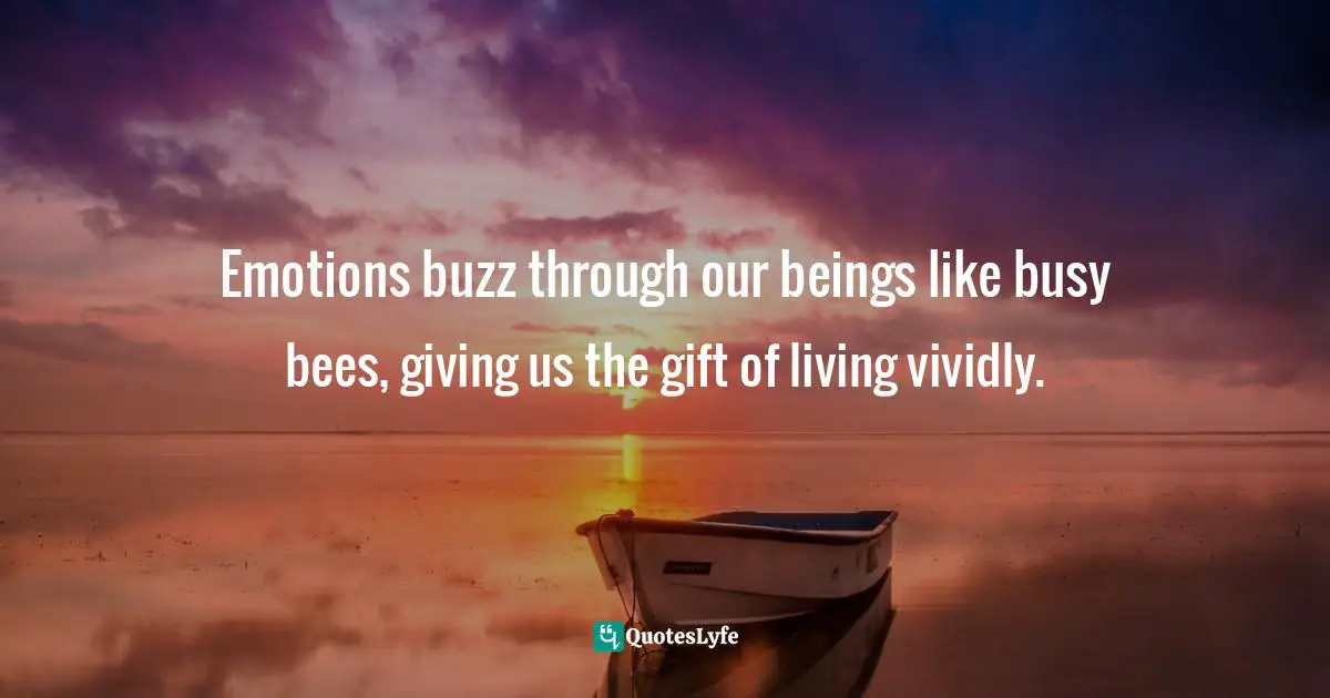 Emotions buzz through our beings like busy bees, giving us the gift of living vividly.