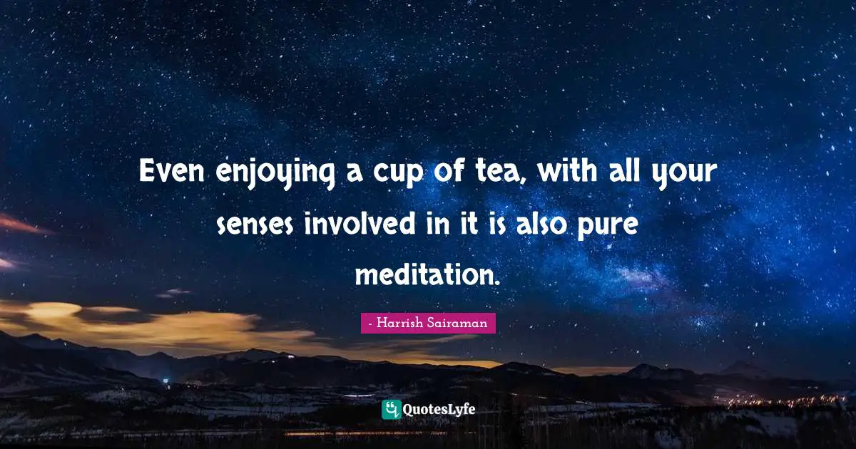 Even enjoying a cup of tea, with all your senses involved in it is also pure meditation.