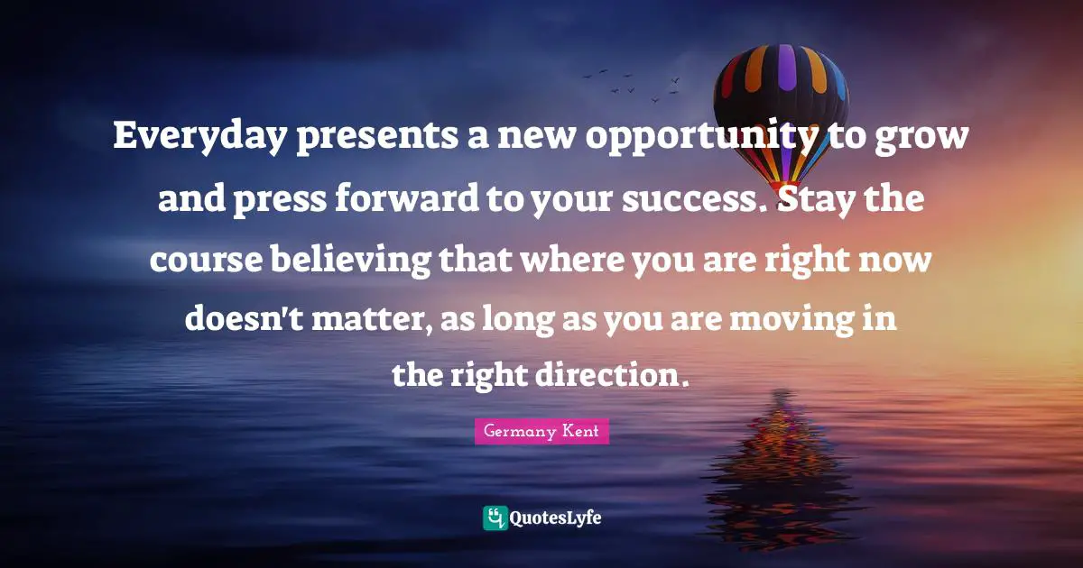 Germany Kent Quotes: Everyday presents a new opportunity to grow and press forward to your success. Stay the course believing that where you are right now doesn't matter, as long as you are moving in the right direction.