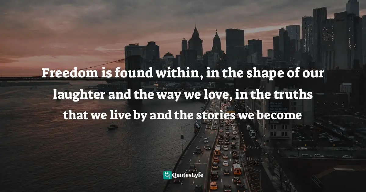 Freedom is found within, in the shape of our laughter and the way we love, in the truths that we live by and the stories we become