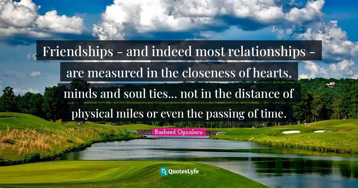 Friendships - and indeed most relationships - are measured in the closeness of hearts, minds and soul ties... not in the distance of physical miles or even the passing of time.