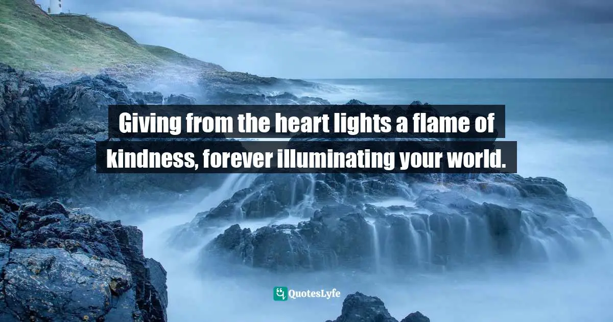 Giving from the heart lights a flame of kindness, forever illuminating your world.