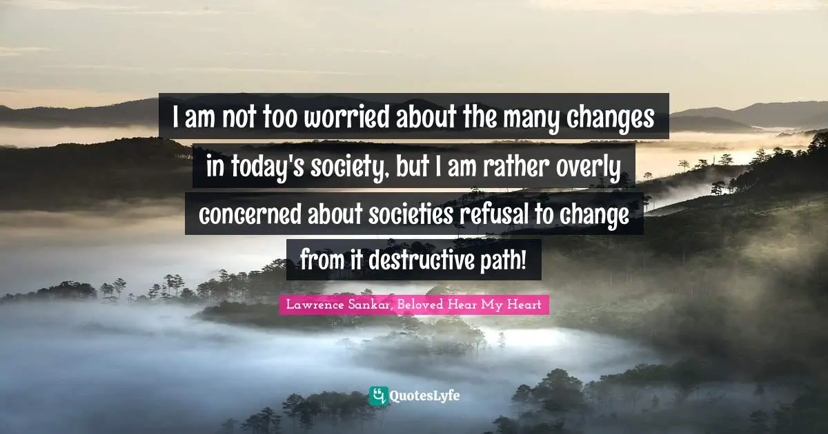 I am not too worried about the many changes in today's society, but I am rather overly concerned about societies refusal to change from it destructive path!
