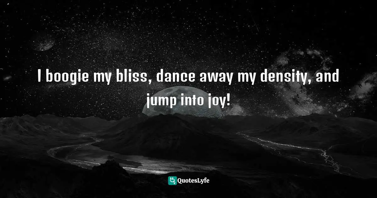 I boogie my bliss, dance away my density, and jump into joy!