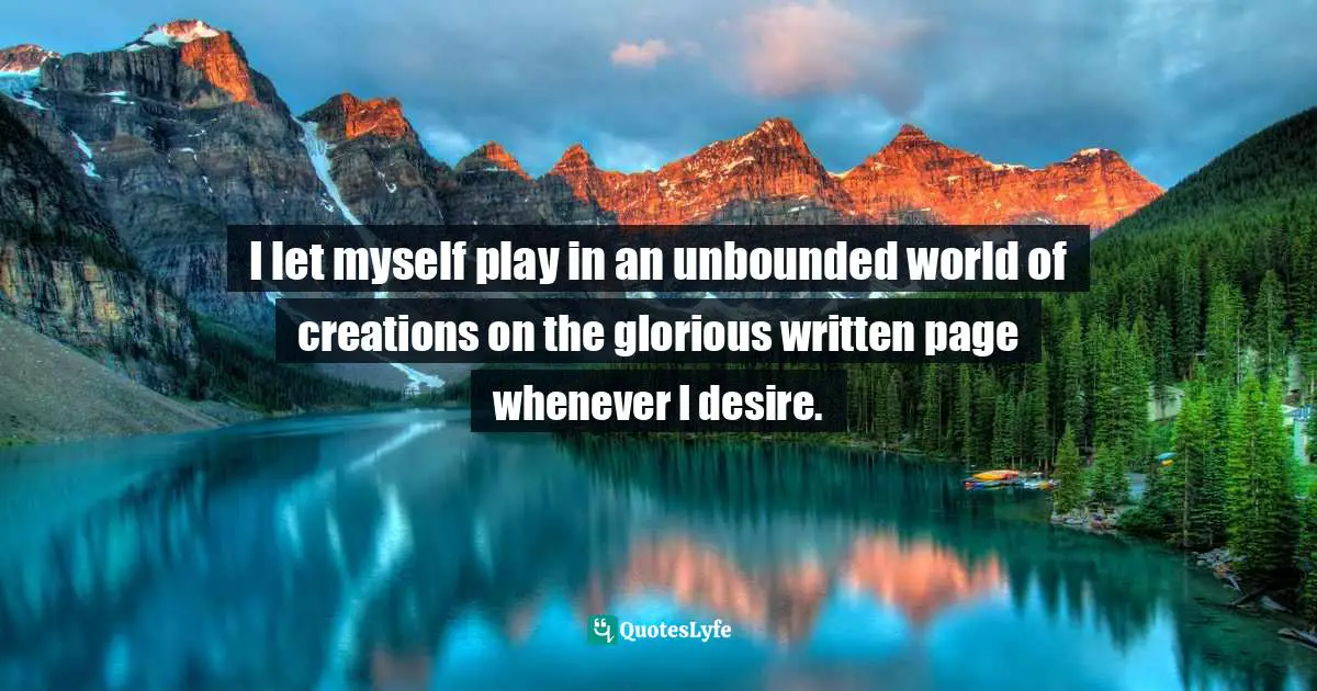 I let myself play in an unbounded world of creations on the glorious written page whenever I desire.