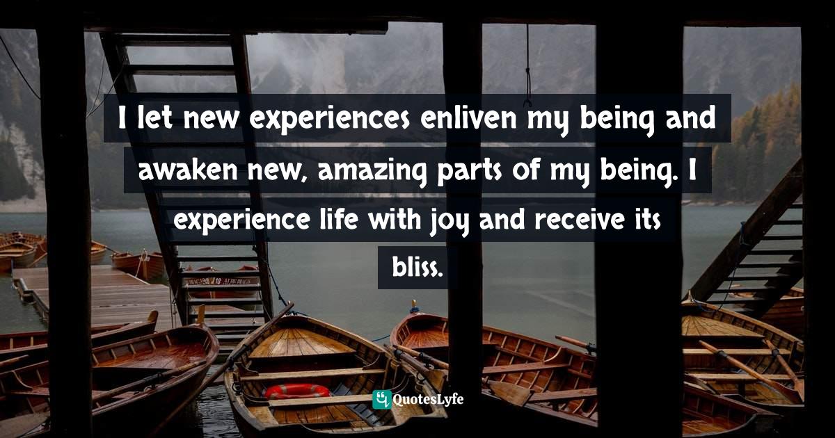 I let new experiences enliven my being and awaken new, amazing parts of my being. I experience life with joy and receive its bliss.