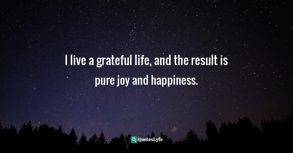 I live a grateful life, and the result is pure joy and happiness.