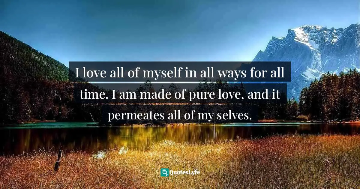 I love all of myself in all ways for all time. I am made of pure love, and it permeates all of my selves.