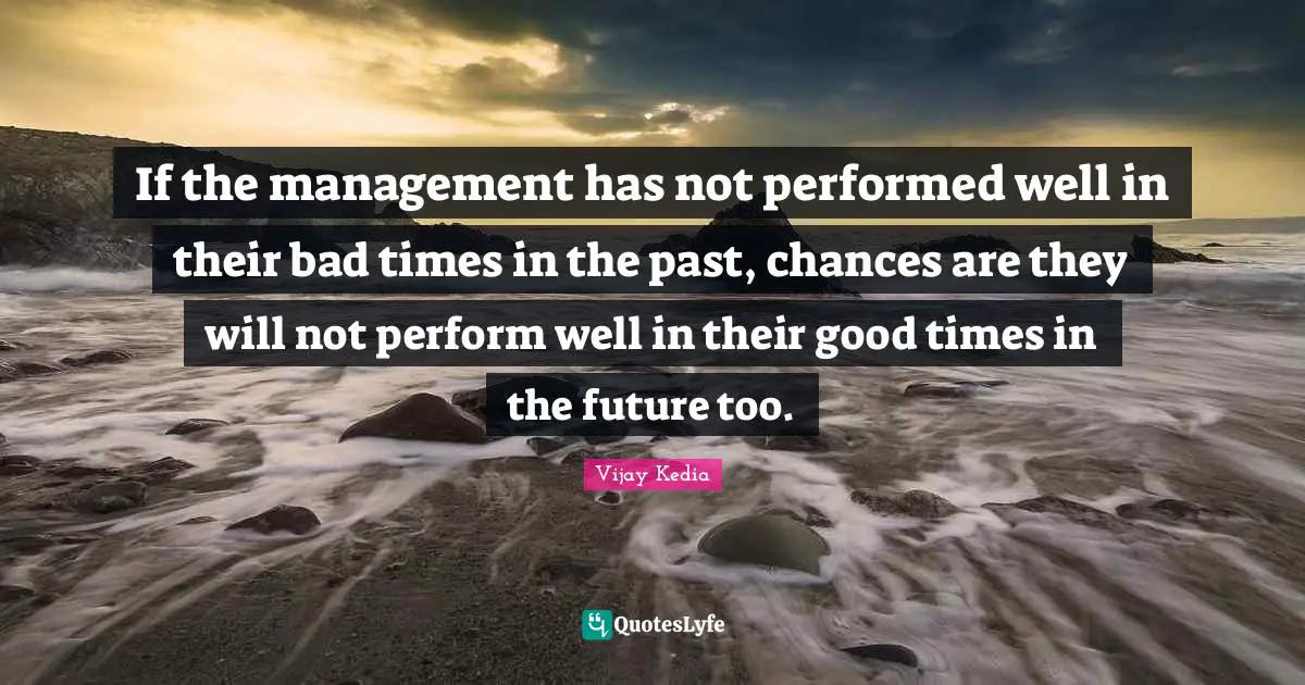 If the management has not performed well in their bad times in the past, chances are they will not perform well in their good times in the future too.