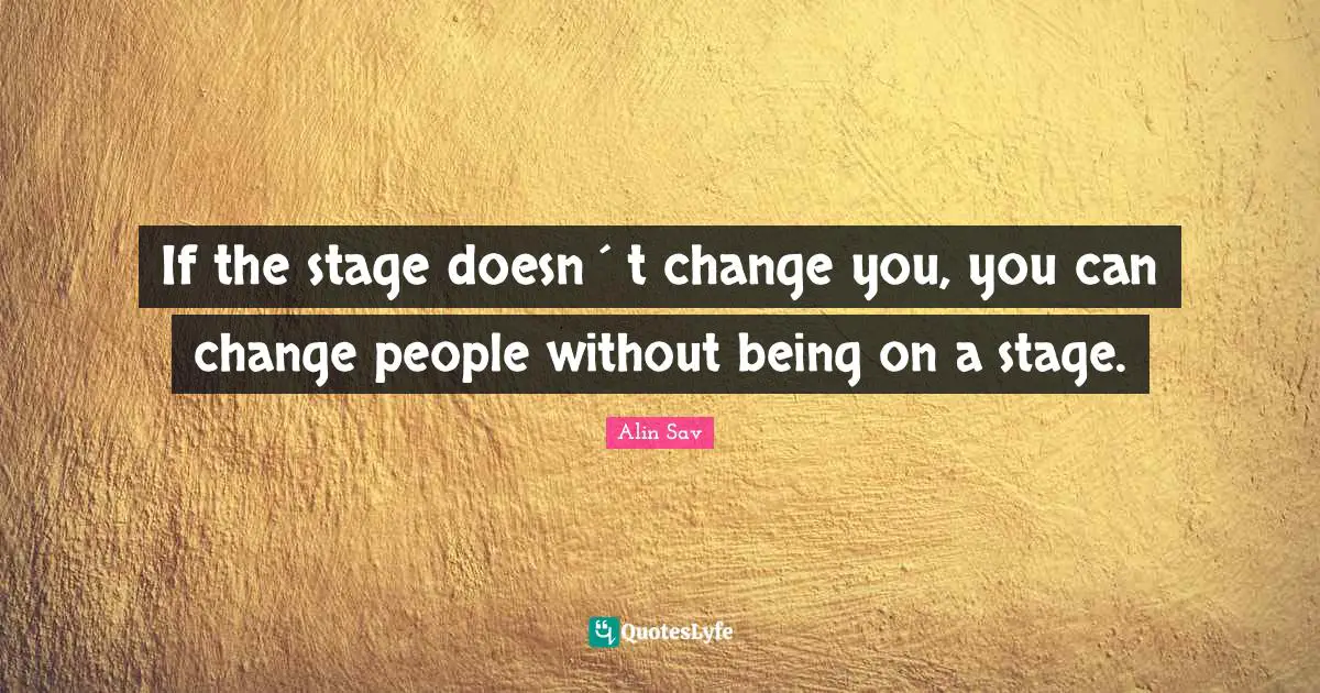 If the stage doesn´t change you, you can change people without being on a stage.
