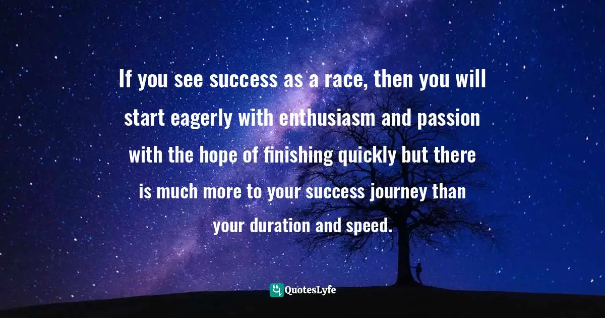 If you see success as a race, then you will start eagerly with enthusiasm and passion with the hope of finishing quickly but there is much more to your success journey than your duration and speed.