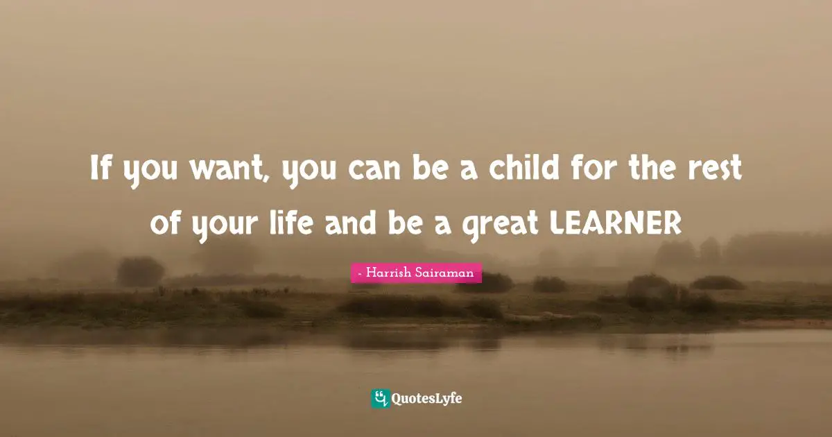 If you want, you can be a child for the rest of your life and be a great LEARNER
