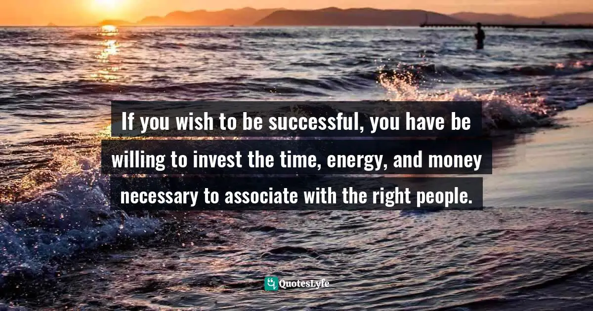 If you wish to be successful, you have be willing to invest the time, energy, and money necessary to associate with the right people.
