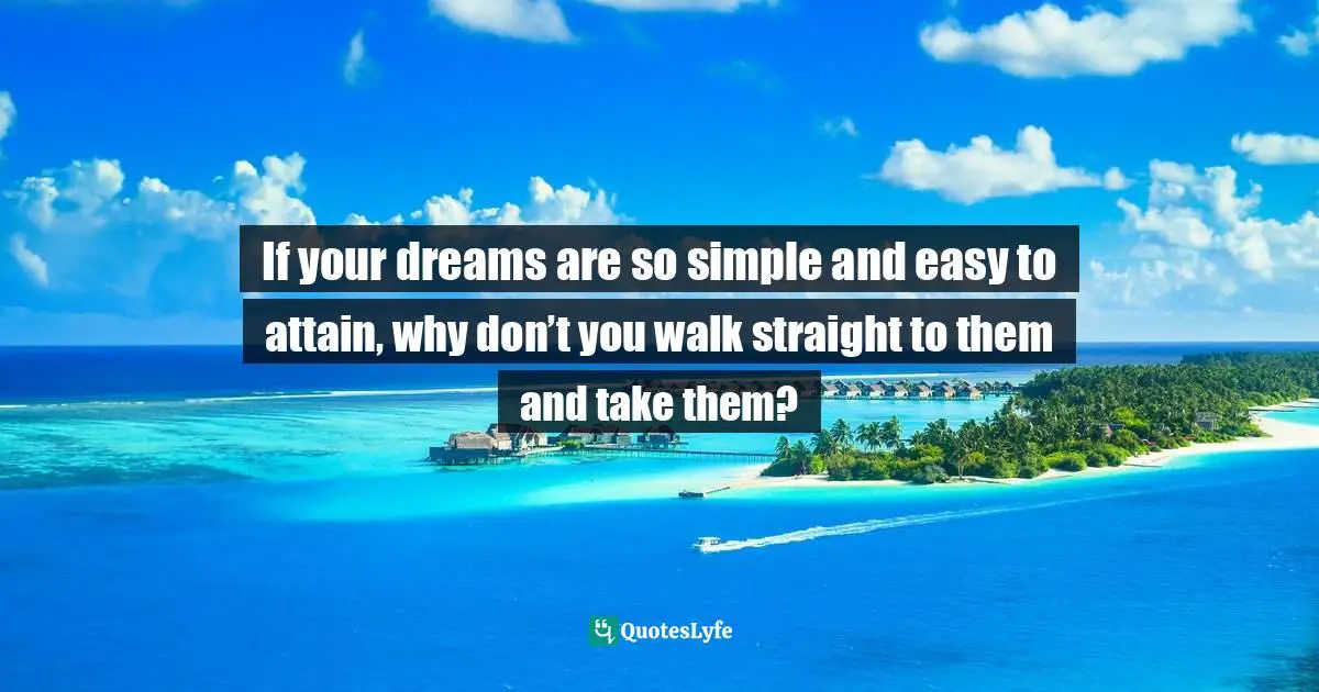 If your dreams are so simple and easy to attain, why don’t you walk straight to them and take them?