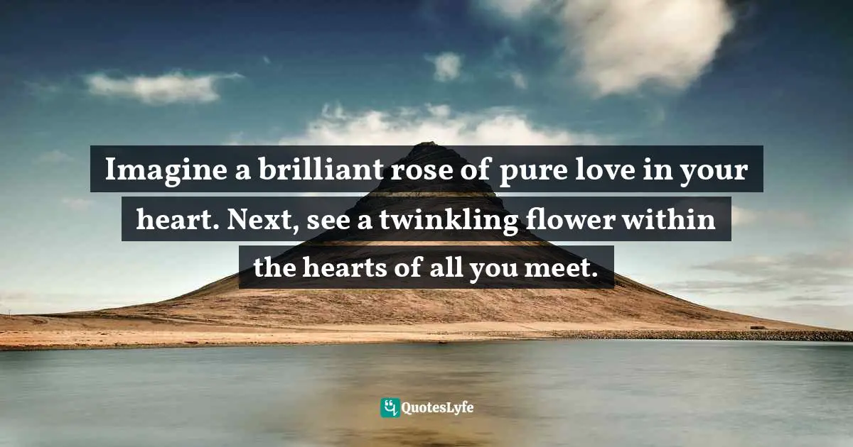 Imagine a brilliant rose of pure love in your heart. Next, see a twinkling flower within the hearts of all you meet.