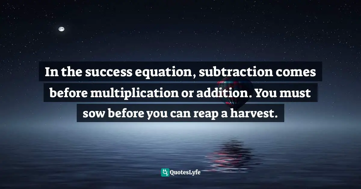 In the success equation, subtraction comes before multiplication or addition. You must sow before you can reap a harvest.