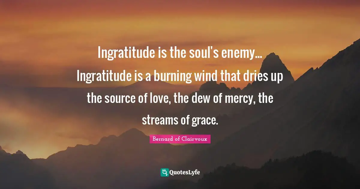 Ingratitude is the soul's enemy... Ingratitude is a burning wind that dries up the source of love, the dew of mercy, the streams of grace.