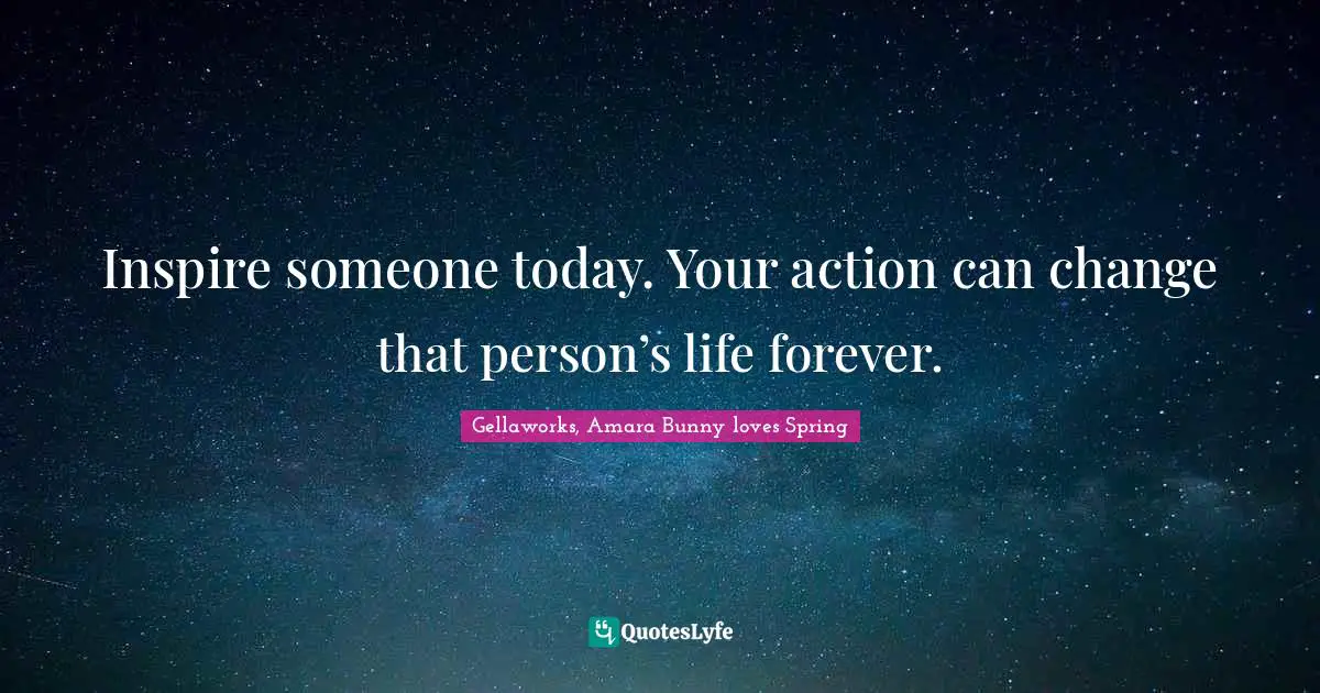 Inspire someone today. Your action can change that person’s life forever.