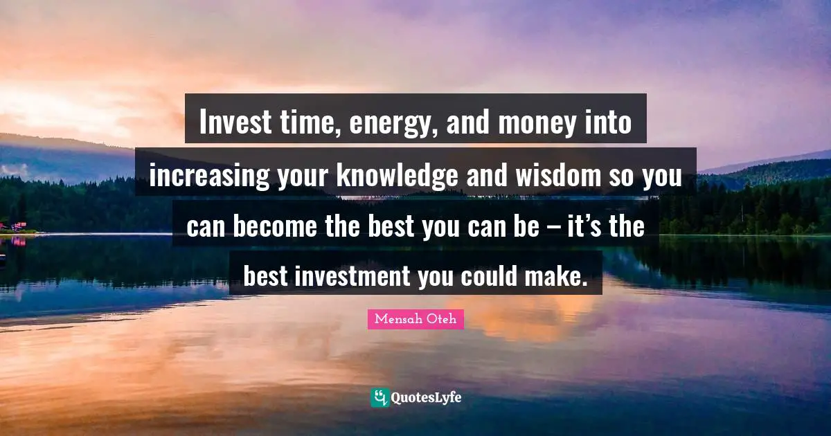 Invest time, energy, and money into increasing your knowledge and wisdom so you can become the best you can be – it’s the best investment you could make.
