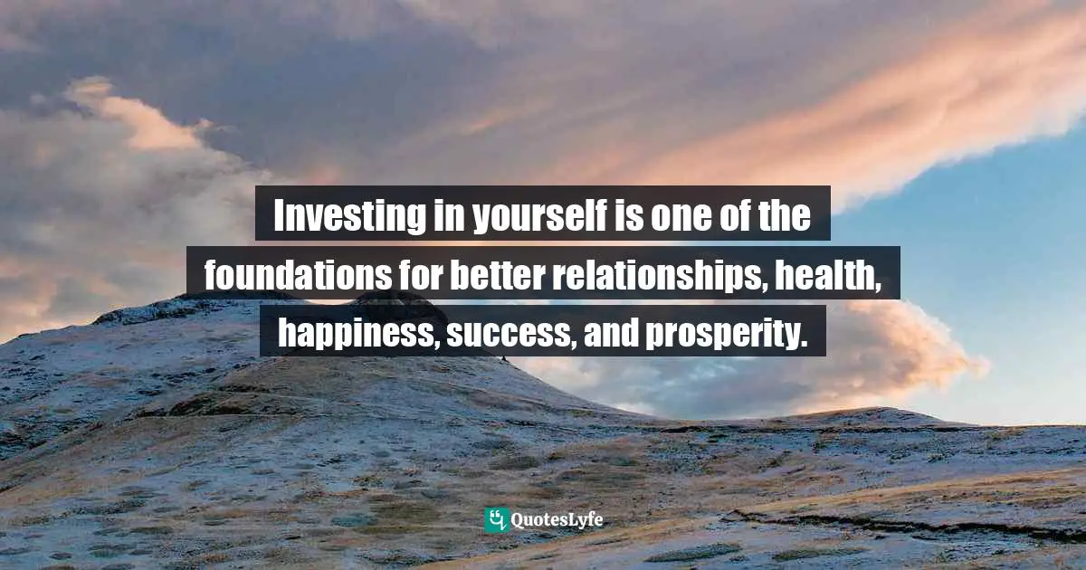 Investing in yourself is one of the foundations for better relationships, health, happiness, success, and prosperity.