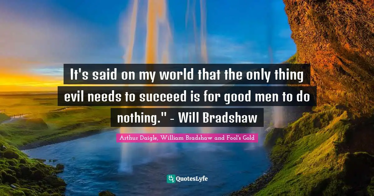 It's said on my world that the only thing evil needs to succeed is for good men to do nothing." - Will Bradshaw