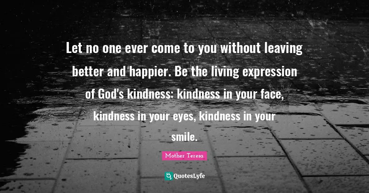 Let no one ever come to you without leaving better and happier. Be the living expression of God's kindness: kindness in your face, kindness in your eyes, kindness in your smile.