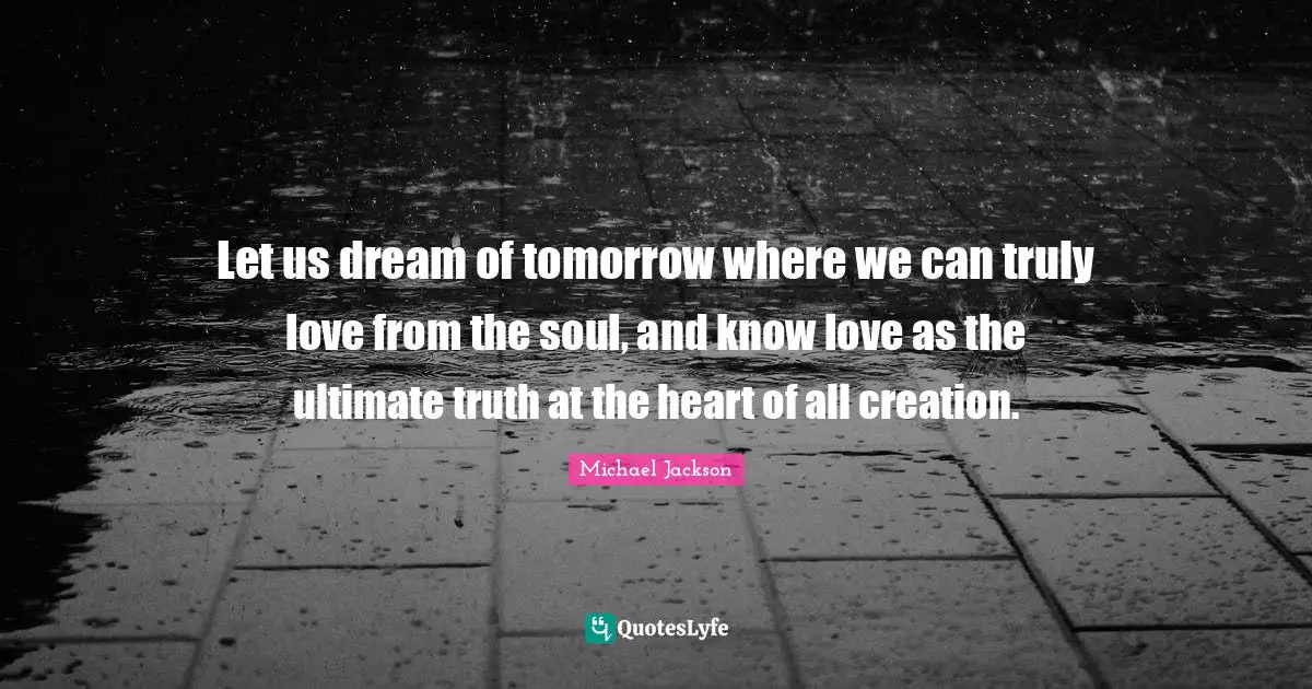 Let us dream of tomorrow where we can truly love from the soul, and know love as the ultimate truth at the heart of all creation.