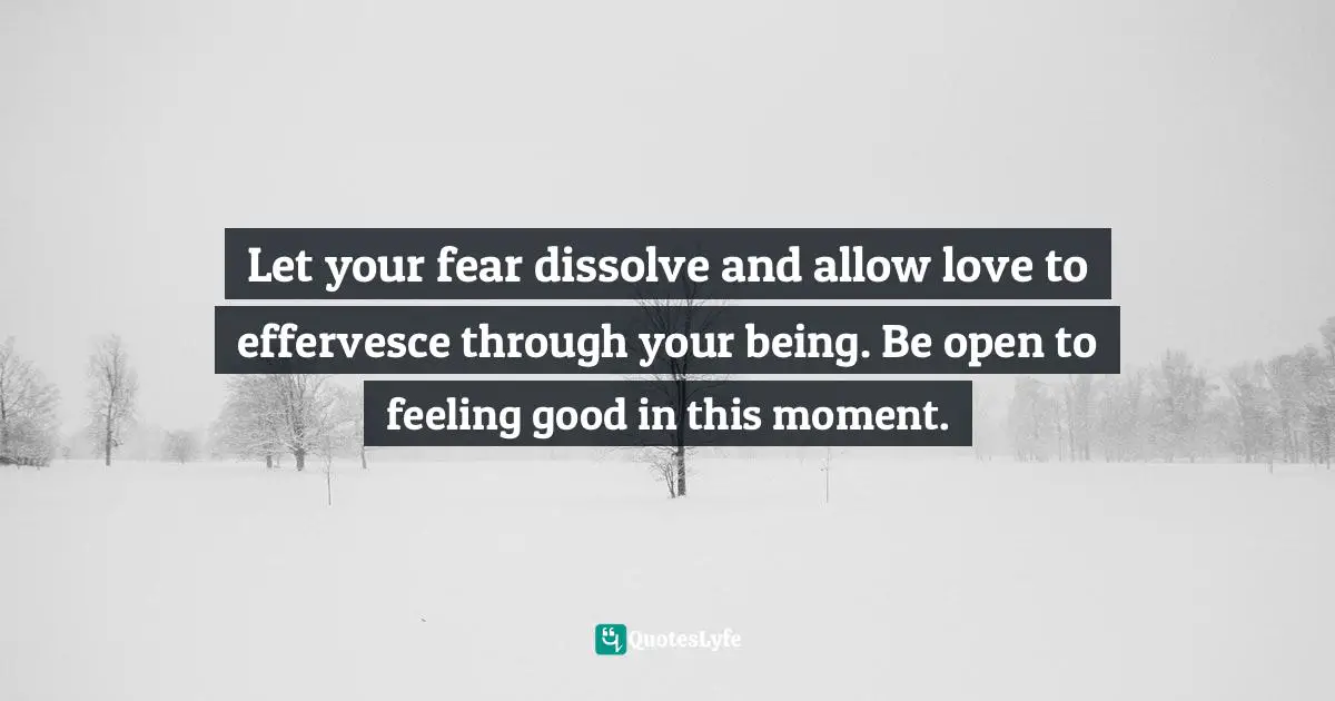 Let your fear dissolve and allow love to effervesce through your being. Be open to feeling good in this moment.