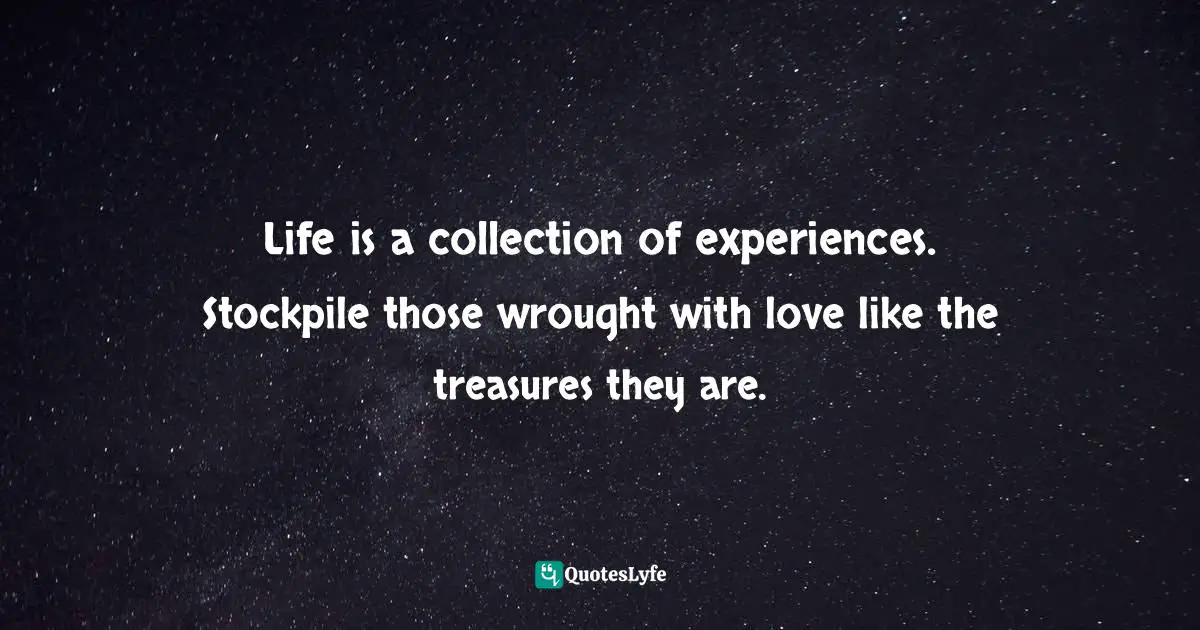 Life is a collection of experiences. Stockpile those wrought with love like the treasures they are.