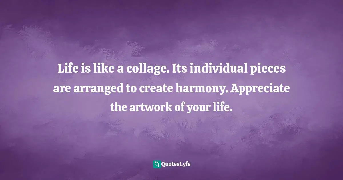 Life is like a collage. Its individual pieces are arranged to create harmony. Appreciate the artwork of your life.