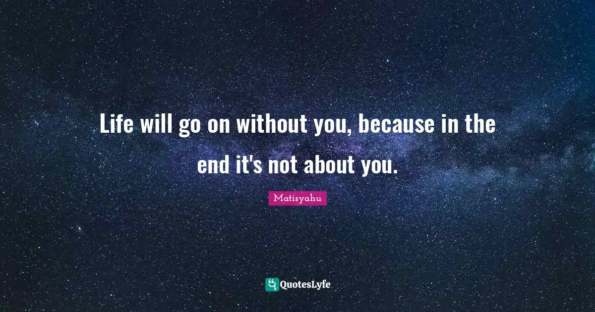Life will go on without you, because in the end it's not about you.