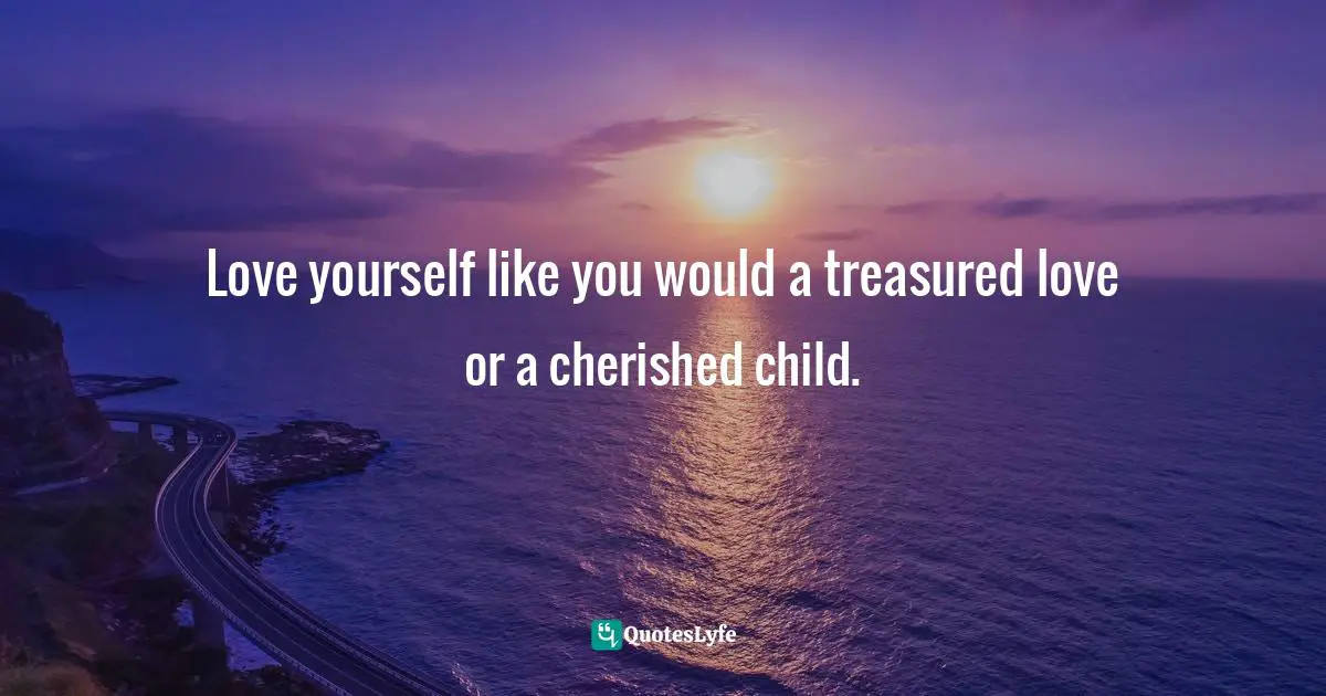 Love yourself like you would a treasured love or a cherished child.