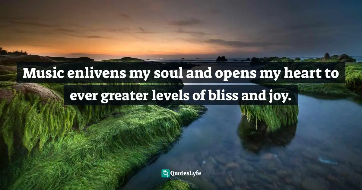 Music enlivens my soul and opens my heart to ever greater levels of bliss and joy.