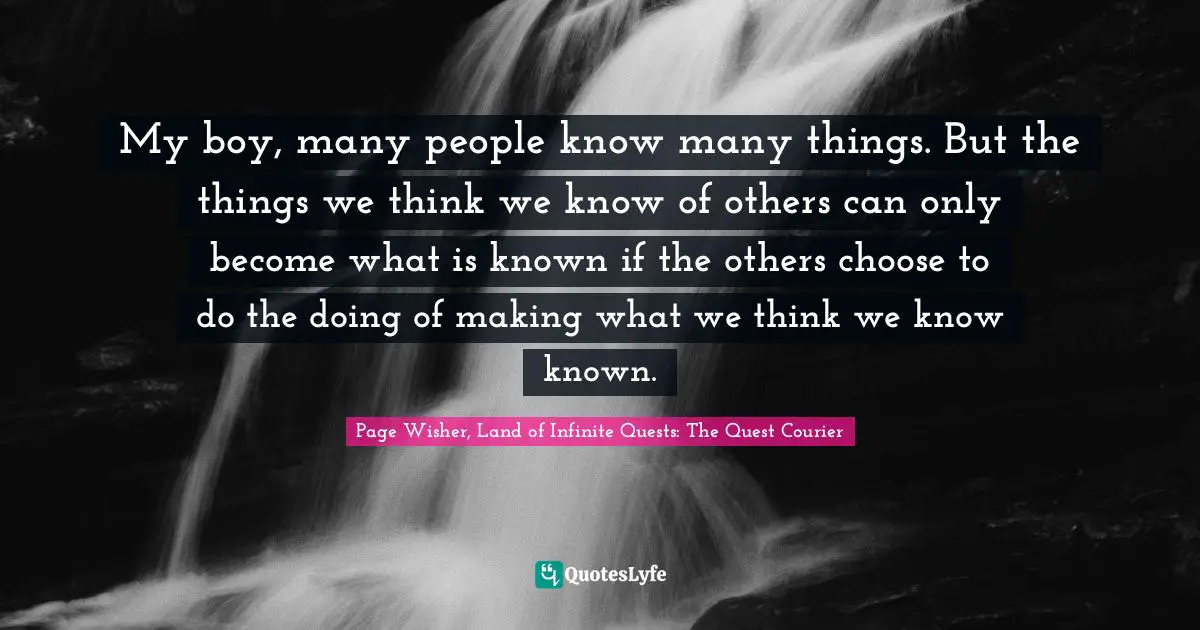 My boy, many people know many things. But the things we think we know of others can only become what is known if the others choose to do the doing of making what we think we know known.