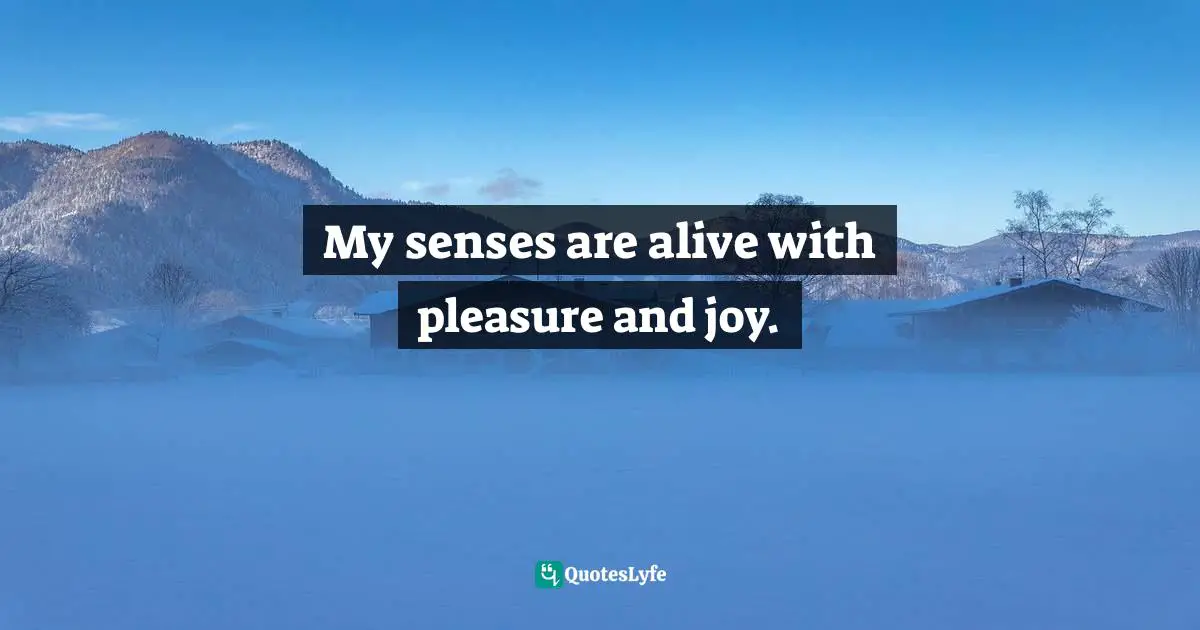 My senses are alive with pleasure and joy.