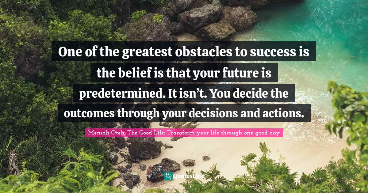 Mensah Oteh, The Good Life: Transform Your Life Through One Good Day Quotes: "One of the greatest obstacles to success is the belief is that your future is predetermined. It isn’t. You decide the outcomes through your decisions and actions."