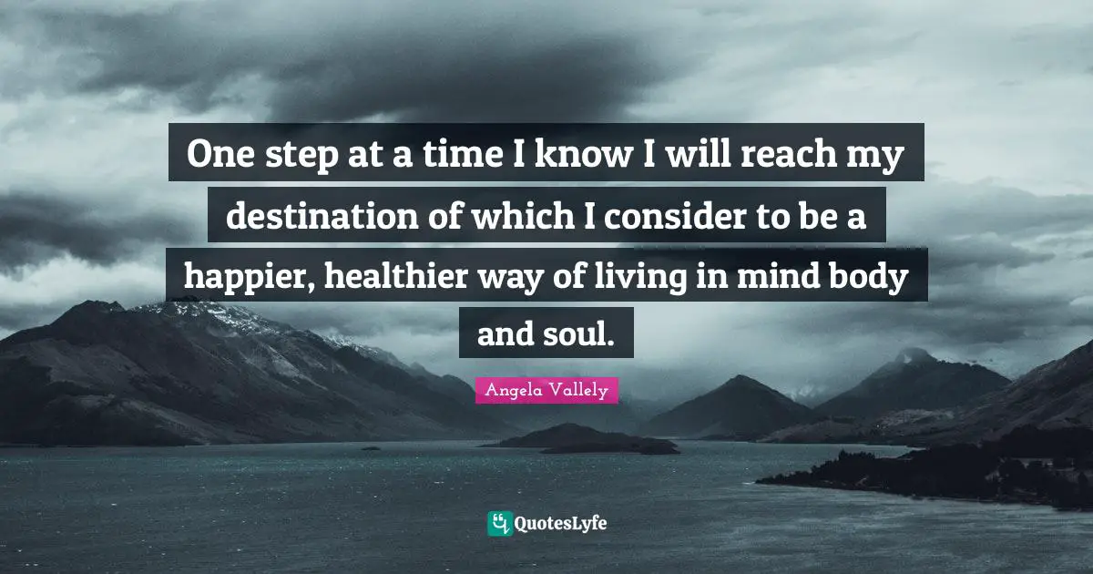 One step at a time I know I will reach my destination of which I consider to be a happier, healthier way of living in mind body and soul.