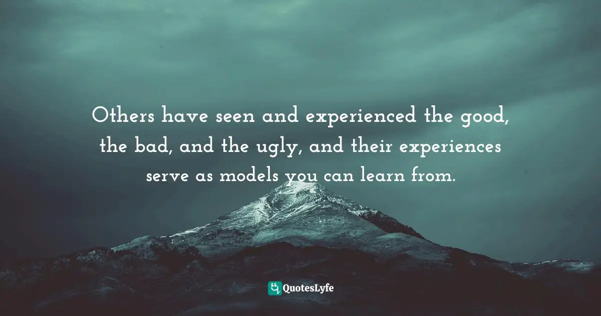 Others have seen and experienced the good, the bad, and the ugly, and their experiences serve as models you can learn from.