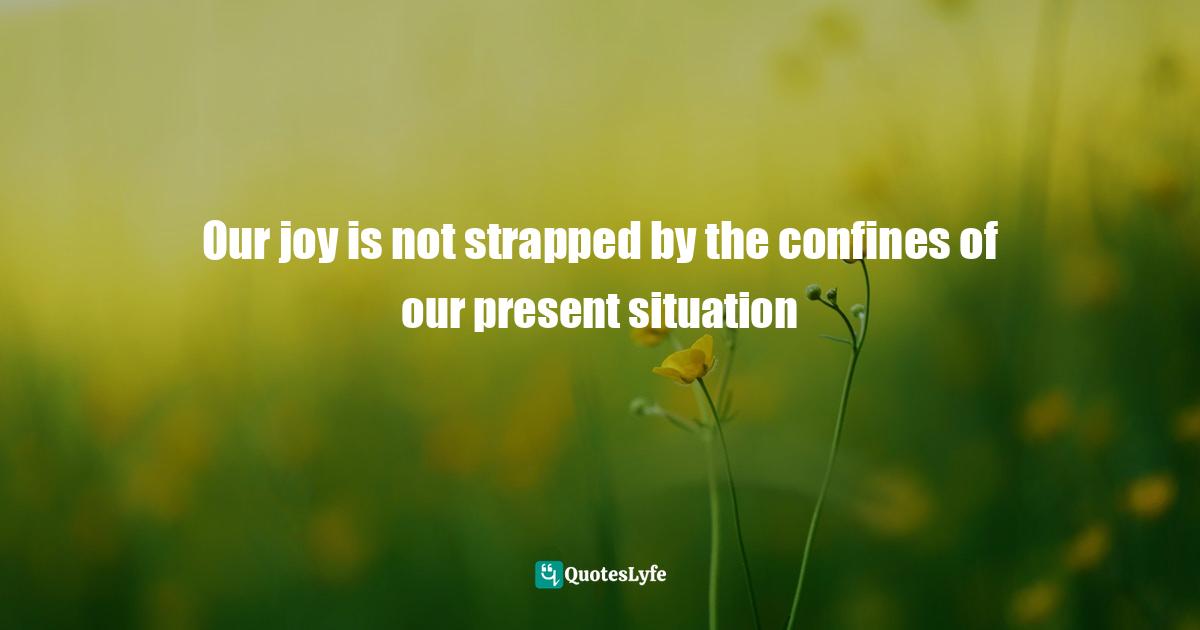 Our joy is not strapped by the confines of our present situation