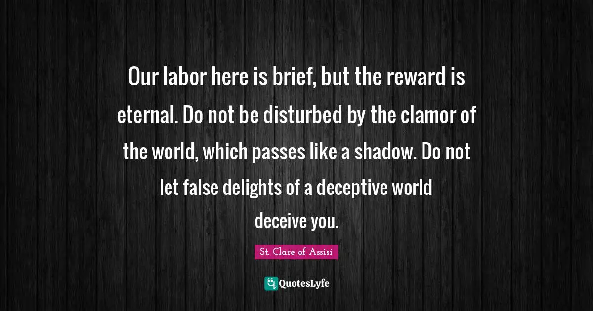 Our labor here is brief, but the reward is eternal. Do not be disturbed by the clamor of the world, which passes like a shadow. Do not let false delights of a deceptive world deceive you.