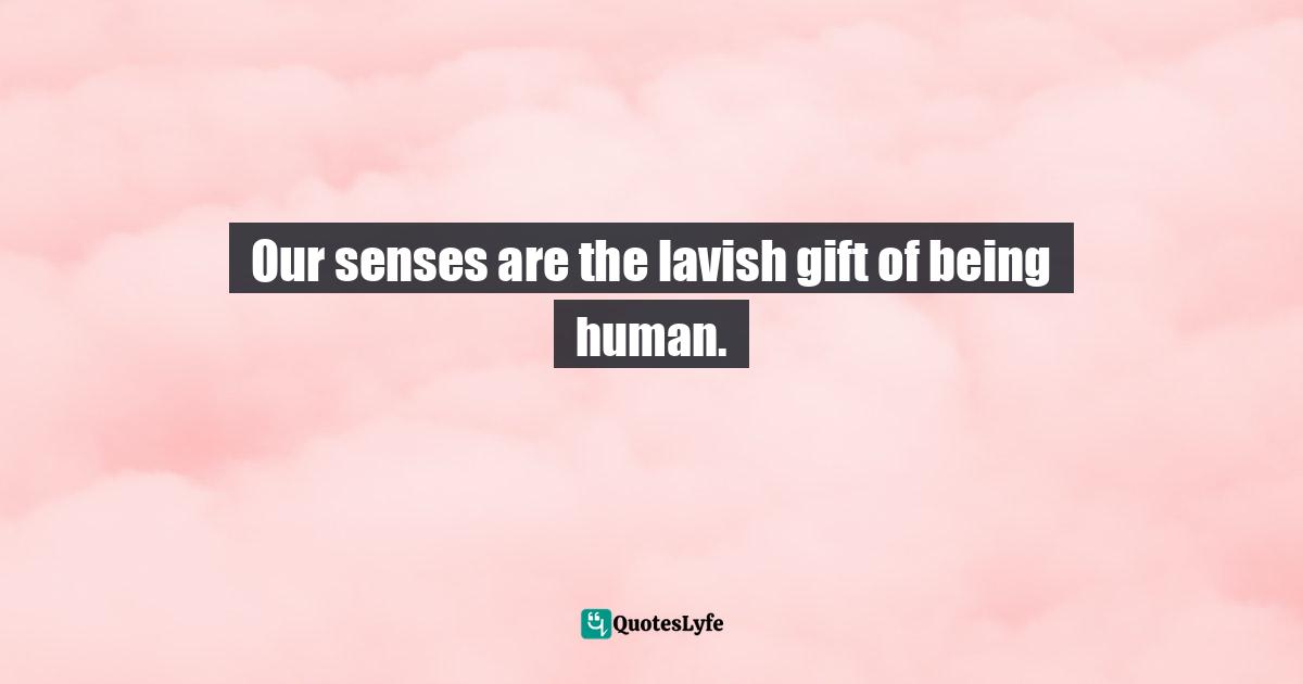 Our senses are the lavish gift of being human.